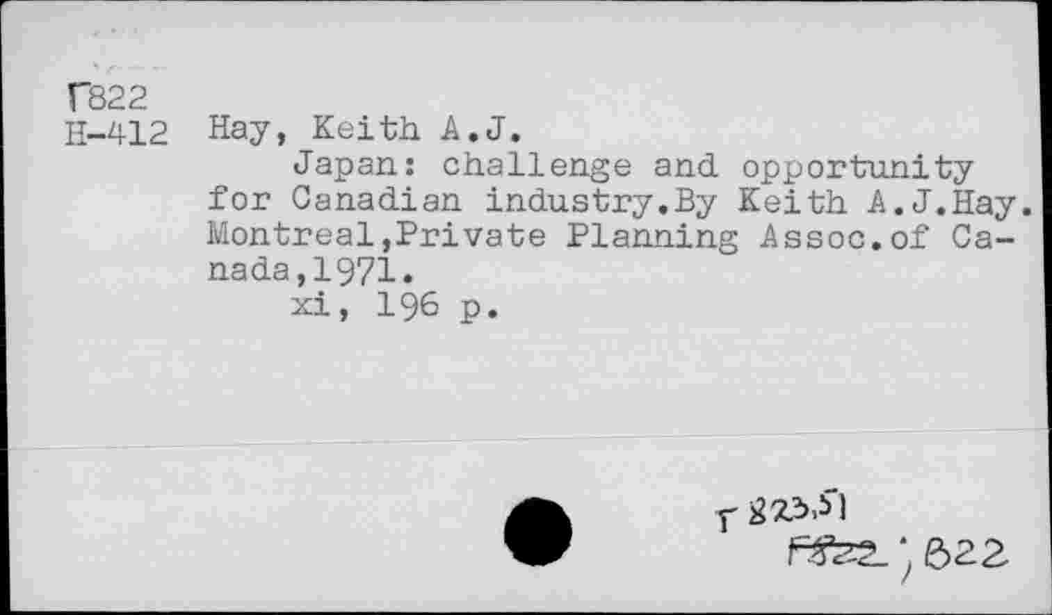 ﻿T822 H-412	Hay, Keith A.J. Japan: challenge and opportunity for Canadian industry.By Keith A.J.Hay Montreal,Private Planning Assoc.of Canada,! 971. xi, 196 p.
y )
rsfe ; 622